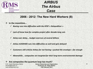 2006 - 2012: The New Hard Workers (8) 
 In the meantime… 
 Boeing runs into difficulties with the B787 « Delayedliner » 
 Lack of know how for complex project after decade-long cuts 
 Delay over delay... budget overruns of several billions 
 Airbus A350XWB runs into difficulties as well and gets delayed 
 Customers still criticise Airbus for not having « pushed the envelope » far enough 
 Meanwhile… composites are targeted for their long-term environmental damage 
 Are composites the quantum leap too much? 
95 
AIRBUS 
The Airbus 
Case 
© Dr. Daniel Stanislaus Martel 
dmartel@bluewin.ch 
www.danstanmart.com 
Human Resources and Organization 
Professeur Dr. Edgar Bellow 
13th February 2012 
 