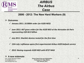 2006 - 2012: The New Hard Workers (9) 
 Outcomes 
 January 2011: 10.000th order (an A320 NEO) 
 June 2011: 667 gross orders for the A320 NEO at the Aérosalon de Paris 
representing USD 60.9 billion 
 July 2011: Sharklet devices tested for the first time 
 15th July: Lufthansa opens first experimental Airbus A320 biofuels service 
 2012: Beoing responds A320 NEO with B737 MAX 
 A new stalemate 
96 
AIRBUS 
The Airbus 
Case 
© Dr. Daniel Stanislaus Martel 
dmartel@bluewin.ch 
www.danstanmart.com 
Human Resources and Organization 
Professeur Dr. Edgar Bellow 
13th February 2012 
 