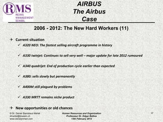 2006 - 2012: The New Hard Workers (11) 
 Current situation 
 A320 NEO: The fastest selling aircraft programme in history 
 A330 twinjet: Continues to sell very well – major update for late 2012 rumoured 
 A340 quadrijet: End of production cycle earlier than expected 
 A380: sells slowly but permanently 
 A400M still plagued by problems 
 A330 MRTT remains niche product 
 New opportunities or old chances 
97 
AIRBUS 
The Airbus 
Case 
© Dr. Daniel Stanislaus Martel 
dmartel@bluewin.ch 
www.danstanmart.com 
Human Resources and Organization 
Professeur Dr. Edgar Bellow 
13th February 2012 
 