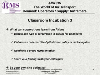 AIRBUS 
The World of Air Transport 
Demand: Operators / Supply: Airframers 
Classroom Incubation 3 
 What can corporations learn from Airbus 
 Discuss one type of corporation in groups for 10 minutes 
 Elaborate a coherent Site Optimization policy or decide against 
 Nominate a group representative 
 Share your findings with your colleagues 
 Be your own site optimizer 
© Dr. Daniel Stanislaus Martel Human Resources and Organization 
99 
dmartel@bluewin.ch 
Professeur Dr. Edgar Bellow 
www.danstanmart.com 
13th February 2012 
 