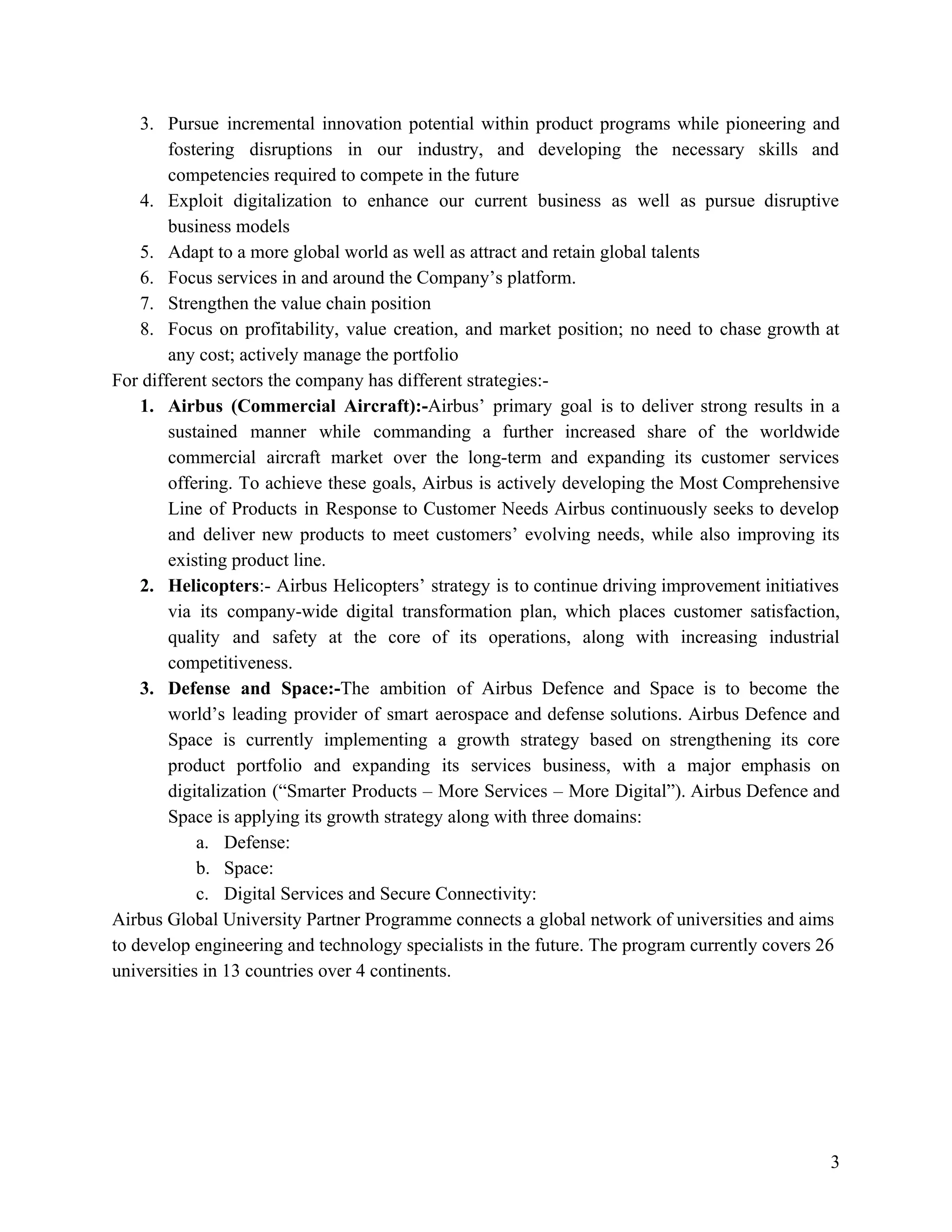 3. Pursue incremental innovation potential within product programs while pioneering and
fostering disruptions in our industry, and developing the necessary skills and
competencies required to compete in the future
4. Exploit digitalization to enhance our current business as well as pursue disruptive
business models
5. Adapt to a more global world as well as attract and retain global talents
6. Focus services in and around the Company’s platform.
7. Strengthen the value chain position
8. Focus on profitability, value creation, and market position; no need to chase growth at
any cost; actively manage the portfolio
For different sectors the company has different strategies:-
1. Airbus (Commercial Aircraft):-​Airbus’ primary goal is to deliver strong results in a
sustained manner while commanding a further increased share of the worldwide
commercial aircraft market over the long-term and expanding its customer services
offering. To achieve these goals, Airbus is actively developing the Most Comprehensive
Line of Products in Response to Customer Needs Airbus continuously seeks to develop
and deliver new products to meet customers’ evolving needs, while also improving its
existing product line.
2. Helicopters​:- Airbus Helicopters’ strategy is to continue driving improvement initiatives
via its company-wide digital transformation plan, which places customer satisfaction,
quality and safety at the core of its operations, along with increasing industrial
competitiveness.
3. Defense and Space:-​The ambition of Airbus Defence and Space is to become the
world’s leading provider of smart aerospace and defense solutions. Airbus Defence and
Space is currently implementing a growth strategy based on strengthening its core
product portfolio and expanding its services business, with a major emphasis on
digitalization (“Smarter Products – More Services – More Digital”). Airbus Defence and
Space is applying its growth strategy along with three domains:
a. Defense:
b. Space:
c. Digital Services and Secure Connectivity:
Airbus Global University Partner Programme connects a global network of universities and aims
to develop engineering and technology specialists in the future. The program currently covers 26
universities in 13 countries over 4 continents.
3
 