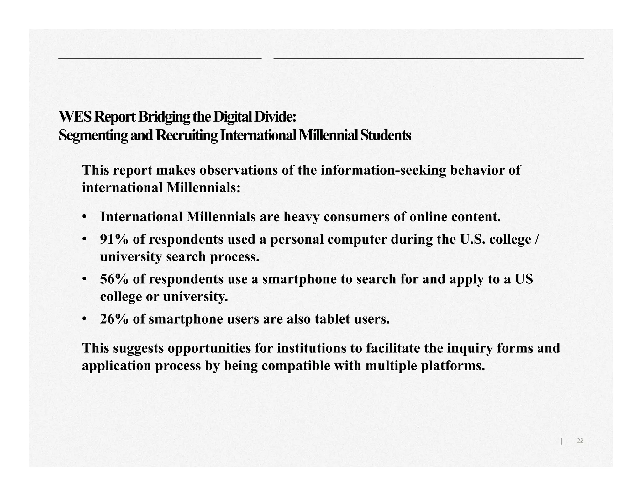 22|
WESReportBridgingtheDigitalDivide:
SegmentingandRecruitingInternationalMillennialStudents
This report makes observations of the information-seeking behavior of
international Millennials:
• International Millennials are heavy consumers of online content.
• 91% of respondents used a personal computer during the U.S. college /
university search process.
• 56% of respondents use a smartphone to search for and apply to a US
college or university.
• 26% of smartphone users are also tablet users.
This suggests opportunities for institutions to facilitate the inquiry forms and
application process by being compatible with multiple platforms.
 