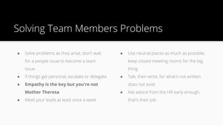 Solving Team Members Problems
● Solve problems as they arise, don't wait
for a people issue to become a team
issue
● If things get personal, escalate or delegate
● Empathy is the key but you're not
Mother Theresa
● Meet your leads at least once a week
● Use neutral places as much as possible,
keep closed meeting rooms for the big
thing
● Talk, then write, for what's not written
does not exist
● Ask advice from the HR early enough,
that's their job
 