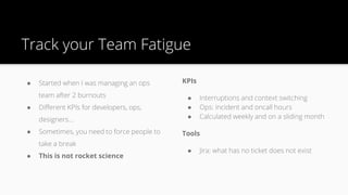 Track your Team Fatigue
● Started when I was managing an ops
team after 2 burnouts
● Different KPIs for developers, ops,
designers…
● Sometimes, you need to force people to
take a break
● This is not rocket science
KPIs
● Interruptions and context switching
● Ops: incident and oncall hours
● Calculated weekly and on a sliding month
Tools
● Jira: what has no ticket does not exist
 