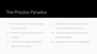 ● Too many processes lower productivity,
no processes kill it
● Processes must be written, known and
accepted
● "Old timers" have more difficulties to
adapt to new processes
The Process Paradox
● Adapt state of the art processes to your
reality, not the other way around
● Processes should have a purpose, not
become a purpose
● A good process is an automated process
 