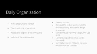 ● A mix of Scrum and Kanban
● Give time to the unexpected
● Accept that a sprint is not immutable
● Include all the stakeholders
Daily Organization
● 2 weeks sprints
● Demo at the end of sprint: invite the
whole company, include the design
progresses
● Daily standups including Design, PO, Ops
& QA
● Sprint retrospectives: what can be
improved?
● Sprint planning on Friday so we know
what we'll do on Monday
 