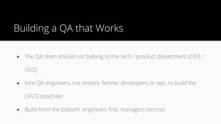 Building a QA that Works
● The QA team should not belong to the tech / product department (CFO /
CEO)
● Hire QA engineers, not testers: former developers or ops, to build the
CI/CD toolchain
● Build from the bottom: engineers first, managers second
 