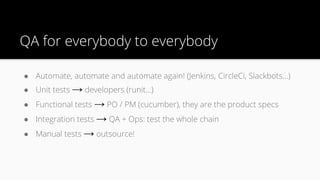 QA for everybody to everybody
● Automate, automate and automate again! (Jenkins, CircleCi, Slackbots…)
● Unit tests → developers (runit…)
● Functional tests → PO / PM (cucumber), they are the product specs
● Integration tests → QA + Ops: test the whole chain
● Manual tests → outsource!
 