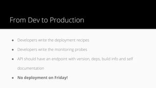 From Dev to Production
● Developers write the deployment recipes
● Developers write the monitoring probes
● API should have an endpoint with version, deps, build info and self
documentation
● No deployment on Friday!
 