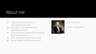 About me
● 15 years doing the fireman in
(hyper)growing startups
● Working on both technical and
organisational levels
● Passionate about leadership and scaling
large infrastructures
● Open source contributor since 1996
● Author, speaker and startup advisor
Fred de Villamil
Twitter: @fdevillamil
 