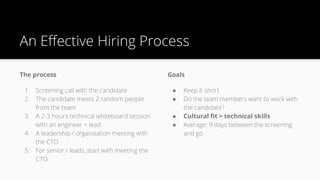 An Effective Hiring Process
The process
1. Screening call with the candidate
2. The candidate meets 2 random people
from the team
3. A 2-3 hours technical whiteboard session
with an engineer + lead
4. A leadership / organisation meeting with
the CTO
5. For senior / leads, start with meeting the
CTO
Goals
● Keep it short
● Do the team members want to work with
the candidate?
● Cultural fit > technical skills
● Average: 9 days between the screening
and go
 