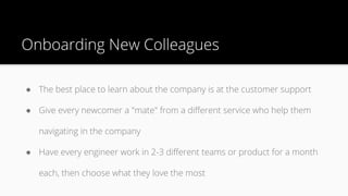 Onboarding New Colleagues
● The best place to learn about the company is at the customer support
● Give every newcomer a "mate" from a different service who help them
navigating in the company
● Have every engineer work in 2-3 different teams or product for a month
each, then choose what they love the most
 