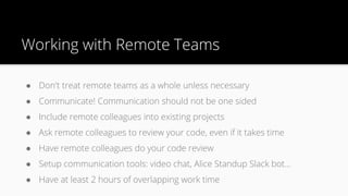 Working with Remote Teams
● Don't treat remote teams as a whole unless necessary
● Communicate! Communication should not be one sided
● Include remote colleagues into existing projects
● Ask remote colleagues to review your code, even if it takes time
● Have remote colleagues do your code review
● Setup communication tools: video chat, Alice Standup Slack bot…
● Have at least 2 hours of overlapping work time
 