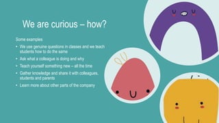 We are curious – how?
Some examples
• We use genuine questions in classes and we teach
students how to do the same
• Ask what a colleague is doing and why
• Teach yourself something new – all the time
• Gather knowledge and share it with colleagues,
students and parents
• Learn more about other parts of the company
 