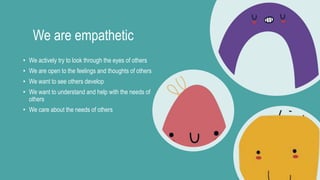 We are empathetic
• We actively try to look through the eyes of others
• We are open to the feelings and thoughts of others
• We want to see others develop
• We want to understand and help with the needs of
others
• We care about the needs of others
 