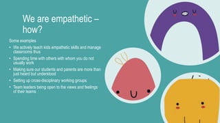 We are empathetic –
how?
Some examples
• We actively teach kids empathetic skills and manage
classrooms thus
• Spending time with others with whom you do not
usually work
• Making sure our students and parents are more than
just heard but understood
• Setting up cross-disciplinary working groups
• Team leaders being open to the views and feelings
of their teams
 