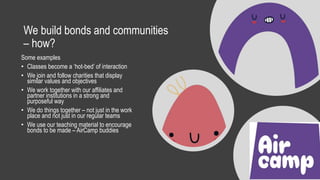 We build bonds and communities
– how?
Some examples
• Classes become a ‘hot-bed’ of interaction
• We join and follow charities that display
similar values and objectives
• We work together with our affiliates and
partner institutions in a strong and
purposeful way
• We do things together – not just in the work
place and not just in our regular teams
• We use our teaching material to encourage
bonds to be made – AirCamp buddies
 