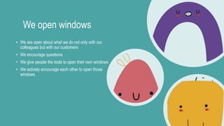 We open windows
• We are open about what we do not only with our
colleagues but with our customers
• We encourage questions
• We give people the tools to open their own windows
• We actively encourage each other to open those
windows
 