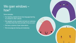 We open windows –
how?
Some examples
• Our teaching material shows how language learning
is a window to other cultures
• We regularly survey, question and ask our customers
– and show them the nuts and bolts of how we work
• We have a scheme of peer observations
• We encourage job sharing and shadowing
 