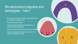 We deconstruct prejudice and
stereotypes – how?
• We use social media to do this – taking special care
to images and language used
• We audit teaching material
• We don’t accept that they way something is, is
simply the way something is
• We strive for truly international mixes in our classes
• When recruiting team members we aim for the
diverse, interesting and open
 