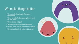 We make things better
• We work with the principle of constant
improvement
• We never settle for the easier option if it is not
the best option
• We encourage and push
• We expect others to embrace betterment
• We look to see how we can improve ourselves
• We inspire others to do better and be better
 