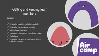 Getting and keeping team
members
We keep
 those who make things better regularly
 those who can show real empathy
 self-motivated learners
 the question takers and the solution makers
 the helpers
 those who can work across teams with no
political nonsense
 
