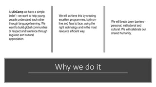 Why we do it
At AirCamp we have a simple
belief – we want to help young
people understand each other
through language learning. We
want to build global communities
of respect and tolerance through
linguistic and cultural
appreciation.
We will achieve this by creating
excellent programmes, both on-
line and face to face, using the
right technology and in the most
resource efficient way.
We will break down barriers -
personal, institutional and
cultural. We will celebrate our
shared humanity..
 