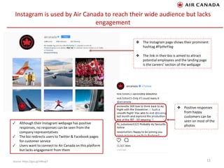 Instagram is used by Air Canada to reach their wide audience but lacks
engagement
11Source: https://goo.gl/HXKap7
❖ The Instagram page shows their prominent
hashtag #FlytheFlag
❖ The link in their bio is aimed to attract
potential employees and the landing page
is the careers’ section of the webpage
❖ Positive responses
from happy
customers can be
seen on most of the
photos
✓ Although their Instagram webpage has positive
responses, no responses can be seen from the
company representatives
✓ The bio redirects users to Twitter & Facebook pages
for customer service
✓ Users want to connect to Air Canada on this platform
but lacks engagement from them
 