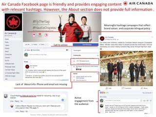 Air Canada Facebook page is friendly and provides engaging content
with relevant hashtags. However, the About section does not provide full information .
8
Call to action
Lack of About Info: Phone and email are missing
Meaningful hashtags campaigns that reflect
brand values and corporate bilingual policy
Active
engagement from
the audience
Source: https://www.facebook.com/aircanada
 