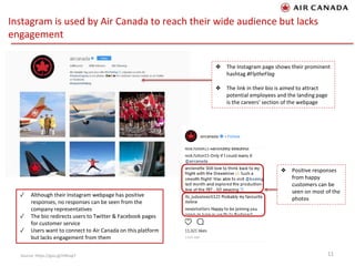 Instagram is used by Air Canada to reach their wide audience but lacks
engagement
11Source: https://goo.gl/HXKap7
❖ The Instagram page shows their prominent
hashtag #FlytheFlag
❖ The link in their bio is aimed to attract
potential employees and the landing page
is the careers’ section of the webpage
❖ Positive responses
from happy
customers can be
seen on most of the
photos
✓ Although their Instagram webpage has positive
responses, no responses can be seen from the
company representatives
✓ The bio redirects users to Twitter & Facebook pages
for customer service
✓ Users want to connect to Air Canada on this platform
but lacks engagement from them
 