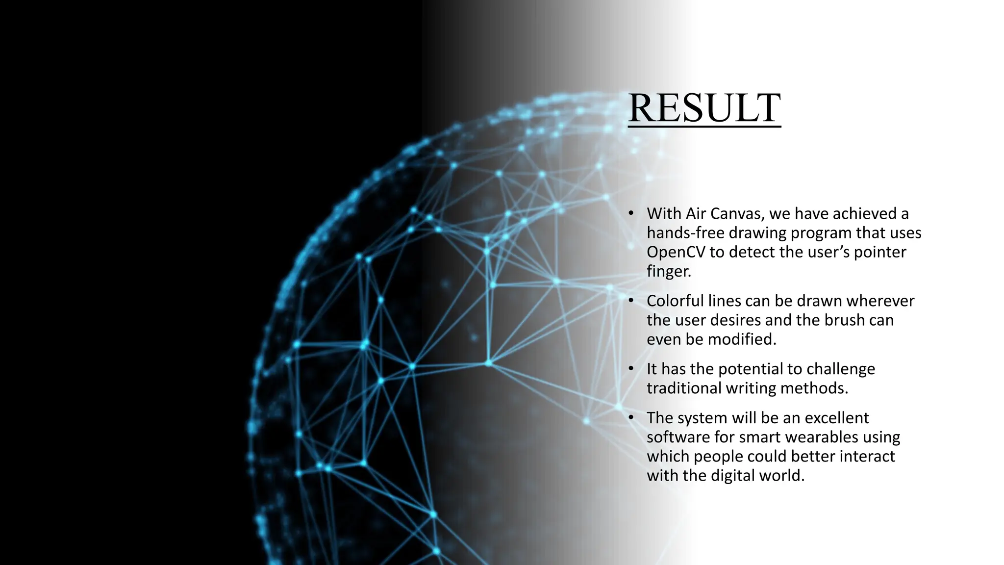 RESULT
• With Air Canvas, we have achieved a
hands-free drawing program that uses
OpenCV to detect the user’s pointer
finger.
• Colorful lines can be drawn wherever
the user desires and the brush can
even be modified.
• It has the potential to challenge
traditional writing methods.
• The system will be an excellent
software for smart wearables using
which people could better interact
with the digital world.
 