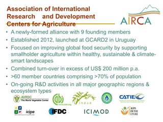 Association of International
Research and Development
Centers for Agriculture
• A newly-formed alliance with 9 founding members
• Established 2012, launched at GCARD2 in Uruguay
• Focused on improving global food security by supporting
smallholder agriculture within healthy, sustainable & climate-
smart landscapes
• Combined turn-over in excess of US$ 200 million p.a.
• >60 member countries comprising >70% of population
• On-going R&D activities in all major geographic regions &
ecosystem types
 