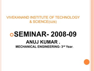 VIVEKANAND INSTITUTE OF TECHNOLOGY
& SCIENCE(GZB)
SEMINAR- 2008-09
ANUJ KUMAR .
MECHANICAL ENGINEERING- 3rd Year.
 