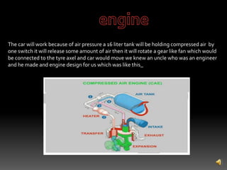 The car will work because of air pressure a 16 liter tank will be holding compressed air by
one switch it will release some amount of air then it will rotate a gear like fan which would
be connected to the tyre axel and car would move we knew an uncle who was an engineer
and he made and engine design for us which was like this_