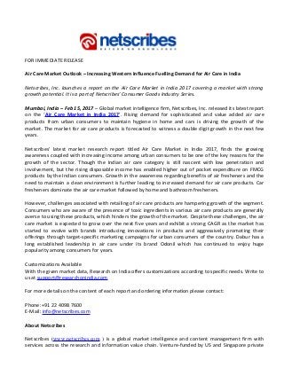 FOR IMMEDIATE RELEASE
Air Care Market Outlook – Increasing Western Influence Fuelling Demand for Air Care in India
Netscribes, Inc. launches a report on the Air Care Market in India 2017 covering a market with strong
growth potential. It is a part of Netscribes’ Consumer Goods Industry Series.
Mumbai, India – Feb 15, 2017 – Global market intelligence firm, Netscribes, Inc. released its latest report
on the ‘Air Care Market in India 2017’. Rising demand for sophisticated and value added air care
products from urban consumers to maintain hygiene in home and cars is driving the growth of the
market. The market for air care products is forecasted to witness a double digit growth in the next few
years.
Netscribes’ latest market research report titled Air Care Market in India 2017, finds the growing
awareness coupled with increasing income among urban consumers to be one of the key reasons for the
growth of the sector. Though the Indian air care category is still nascent with low penetration and
involvement, but the rising disposable income has enabled higher out of pocket expenditure on FMCG
products by the Indian consumers. Growth in the awareness regarding benefits of air fresheners and the
need to maintain a clean environment is further leading to increased demand for air care products. Car
fresheners dominate the air care market followed by home and bathroom fresheners.
However, challenges associated with retailing of air care products are hampering growth of the segment.
Consumers who are aware of the presence of toxic ingredients in various air care products are generally
averse to using these products, which hinders the growth of the market. Despite these challenges, the air
care market is expected to grow over the next five years and exhibit a strong CAGR as the market has
started to evolve with brands introducing innovations in products and aggressively promoting their
offerings through target-specific marketing campaigns for urban consumers of the country. Dabur has a
long established leadership in air care under its brand Odonil which has continued to enjoy huge
popularity among consumers for years.
Customizations Available
With the given market data, Research on India offers customizations according to specific needs. Write to
us at support@researchonindia.com
For more details on the content of each report and ordering information please contact:
Phone:+91 22 4098 7600
E-Mail: info@netscribes.com
About Netscribes
Netscribes (www.netscribes.com ) is a global market intelligence and content management firm with
services across the research and information value chain. Venture-funded by US and Singapore private
 
