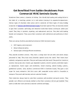 Get Benefitted From Sudden Breakdowns From
Commercial HVAC Seminole County
Sometimes there comes a situation of mishap. One should skip heating and cooling failure in
the midst of a scorching summer or in cold winters leaving it to unwanted temperatures.
Various types of situations takes place and to overcome all these types of many leading
companies of Commercial HVAC Seminole County have been opened. They are basically started
to give their customers well being and relaxation inside their homes and houses whole year
round. They help in maintain, repairing, and replacement work etc. They deal with leading
brands and companies. They assure their customers with satisfaction and proficiency in their
works.
There are various facilities provided by Commercial HVAC Seminole County:
 24/7 Urgency service present.
 Annual allowance policy.
 Various types of energy efficient installation.
They provide excellent services. They have a strong team full wit skills and talent always
presented to help. They have many branches opened across the world. Their teams have
authentic and genuine specialist. They are well known with their work. They work for Central air
systems, heat pump units, heaters, gas dependent systems, electric systems, ventilation repair,
or replacement, funnel repair and installation, funnel cleaning, radiant heating systems,
geothermal systems, valve, ductless commercial HVAC in Seminole County. They give a vast
scope for every enterprise. And also serve with unequaled service which is favorable to
everyone. They work with honesty and are customer friendly.
Their motto has always been to cater their customers with excellent and quick service. They
provide cost efficient and steady method so that their customers did not get troubled. They
work to make their each and every customer satisfied and happy.
 
