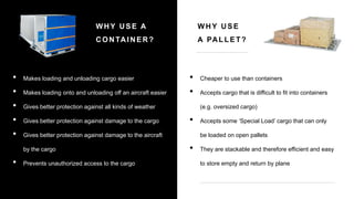 • Makes loading and unloading cargo easier
• Makes loading onto and unloading off an aircraft easier
• Gives better protection against all kinds of weather
• Gives better protection against damage to the cargo
• Gives better protection against damage to the aircraft
by the cargo
• Prevents unauthorized access to the cargo
WHY USE A
CONTAINER?
WHY USE
A PALLET?
• Cheaper to use than containers
• Accepts cargo that is difficult to fit into containers
(e.g. oversized cargo)
• Accepts some ‘Special Load’ cargo that can only
be loaded on open pallets
• They are stackable and therefore efficient and easy
to store empty and return by plane
 