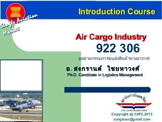 Single Aviation
Single Aviation
Market
Market
Air Cargo IndustryAir Cargo Industry
Introduction CourseIntroduction Course
อุตสาหกรรมการขนส่งสินค้าทางอากาศ
922 306
อ. สงกรานต์ ไชยหาวงศ์
Ph.D. Candidate in Logistics ManagementPh.D. Candidate in Logistics Management
Copyright @ CATC,2013
zongkran@gmail.com
 