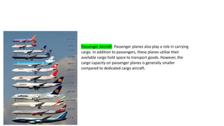 Passenger Aircraft: Passenger planes also play a role in carrying
cargo. In addition to passengers, these planes utilize their
available cargo hold space to transport goods. However, the
cargo capacity on passenger planes is generally smaller
compared to dedicated cargo aircraft.
 