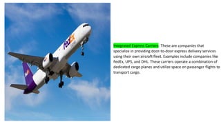 Integrated Express Carriers: These are companies that
specialize in providing door-to-door express delivery services
using their own aircraft fleet. Examples include companies like
FedEx, UPS, and DHL. These carriers operate a combination of
dedicated cargo planes and utilize space on passenger flights to
transport cargo.
 