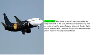 Charter Flights: Chartering an aircraft is another option for
cargo transport. In this case, an individual or a company rents
an entire aircraft for a specific cargo shipment. Charter flights
can be arranged with cargo-specific aircraft or even passenger
planes modified for cargo transportation.
 