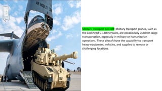 Military Transport Aircraft: Military transport planes, such as
the Lockheed C-130 Hercules, are occasionally used for cargo
transportation, especially in military or humanitarian
operations. These aircraft have the capability to transport
heavy equipment, vehicles, and supplies to remote or
challenging locations.
 