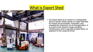 What is Export Shed
• An export shed at an airport is a designated
area or facility where goods or cargo intended
for export are processed, inspected, and
prepared for shipment via air transportation. It
is a part of the airport's cargo handling
infrastructure and is typically located within or
adjacent to the cargo terminal.
 