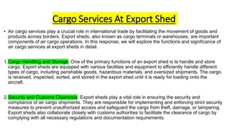 Cargo Services At Export Shed
• Air cargo services play a crucial role in international trade by facilitating the movement of goods and
products across borders. Export sheds, also known as cargo terminals or warehouses, are important
components of air cargo operations. In this response, we will explore the functions and significance of
air cargo services at export sheds in detail.
1.Cargo Handling and Storage: One of the primary functions of an export shed is to handle and store
cargo. Export sheds are equipped with various facilities and equipment to efficiently handle different
types of cargo, including perishable goods, hazardous materials, and oversized shipments. The cargo
is received, inspected, sorted, and stored in the export shed until it is ready for loading onto the
aircraft.
2.Security and Customs Clearance: Export sheds play a vital role in ensuring the security and
compliance of air cargo shipments. They are responsible for implementing and enforcing strict security
measures to prevent unauthorized access and safeguard the cargo from theft, damage, or tampering.
Export sheds also collaborate closely with customs authorities to facilitate the clearance of cargo by
complying with all necessary regulations and documentation requirements.
 