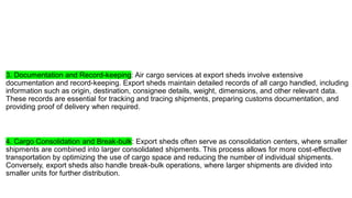 3. Documentation and Record-keeping: Air cargo services at export sheds involve extensive
documentation and record-keeping. Export sheds maintain detailed records of all cargo handled, including
information such as origin, destination, consignee details, weight, dimensions, and other relevant data.
These records are essential for tracking and tracing shipments, preparing customs documentation, and
providing proof of delivery when required.
4. Cargo Consolidation and Break-bulk: Export sheds often serve as consolidation centers, where smaller
shipments are combined into larger consolidated shipments. This process allows for more cost-effective
transportation by optimizing the use of cargo space and reducing the number of individual shipments.
Conversely, export sheds also handle break-bulk operations, where larger shipments are divided into
smaller units for further distribution.
 