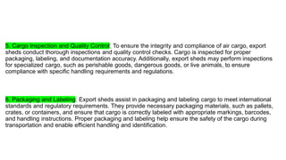 5. Cargo Inspection and Quality Control: To ensure the integrity and compliance of air cargo, export
sheds conduct thorough inspections and quality control checks. Cargo is inspected for proper
packaging, labeling, and documentation accuracy. Additionally, export sheds may perform inspections
for specialized cargo, such as perishable goods, dangerous goods, or live animals, to ensure
compliance with specific handling requirements and regulations.
6. Packaging and Labeling: Export sheds assist in packaging and labeling cargo to meet international
standards and regulatory requirements. They provide necessary packaging materials, such as pallets,
crates, or containers, and ensure that cargo is correctly labeled with appropriate markings, barcodes,
and handling instructions. Proper packaging and labeling help ensure the safety of the cargo during
transportation and enable efficient handling and identification.
 