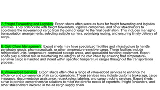 7. Freight Forwarding and Logistics: Export sheds often serve as hubs for freight forwarding and logistics
activities. They collaborate with freight forwarders, logistics companies, and other stakeholders to
coordinate the movement of cargo from the point of origin to the final destination. This includes managing
transportation arrangements, selecting suitable carriers, optimizing routing, and ensuring timely delivery of
cargo.
8. Cold Chain Management: Export sheds may have specialized facilities and infrastructure to handle
perishable goods, pharmaceuticals, or other temperature-sensitive cargo. These facilities include
refrigeration units, temperature-controlled storage areas, and specialized handling equipment. Export
sheds play a critical role in maintaining the integrity of the cold chain by ensuring that temperature-
sensitive cargo is handled and stored within specified temperature ranges throughout the transportation
process.
9. Value-added Services: Export sheds often offer a range of value-added services to enhance the
efficiency and convenience of air cargo operations. These services may include customs brokerage, cargo
insurance, documentation assistance, repackaging, labeling, and cargo tracking services. Export sheds
strive to provide comprehensive solutions to meet the diverse needs of exporters, freight forwarders, and
other stakeholders involved in the air cargo supply chain.
 