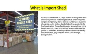 What is Import Shed
An import warehouse or cargo shed is a designated area
or building within a port or logistics hub where imported
cargo is temporarily stored before it undergoes customs
clearance and is further distributed or transported to its
final destination. These facilities play a crucial role in the
logistics supply chain by providing a secure location for
goods to be stored while importers complete necessary
documentation, pay customs duties, and arrange
transportation.
 