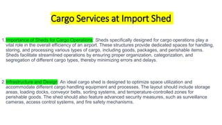 Cargo Services at Import Shed
1.Importance of Sheds for Cargo Operations: Sheds specifically designed for cargo operations play a
vital role in the overall efficiency of an airport. These structures provide dedicated spaces for handling,
storing, and processing various types of cargo, including goods, packages, and perishable items.
Sheds facilitate streamlined operations by ensuring proper organization, categorization, and
segregation of different cargo types, thereby minimizing errors and delays.
2.Infrastructure and Design: An ideal cargo shed is designed to optimize space utilization and
accommodate different cargo handling equipment and processes. The layout should include storage
areas, loading docks, conveyor belts, sorting systems, and temperature-controlled zones for
perishable goods. The shed should also feature advanced security measures, such as surveillance
cameras, access control systems, and fire safety mechanisms.
 