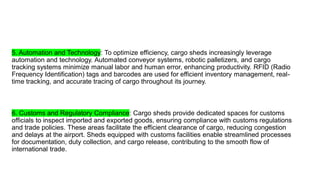 5. Automation and Technology: To optimize efficiency, cargo sheds increasingly leverage
automation and technology. Automated conveyor systems, robotic palletizers, and cargo
tracking systems minimize manual labor and human error, enhancing productivity. RFID (Radio
Frequency Identification) tags and barcodes are used for efficient inventory management, real-
time tracking, and accurate tracing of cargo throughout its journey.
6. Customs and Regulatory Compliance: Cargo sheds provide dedicated spaces for customs
officials to inspect imported and exported goods, ensuring compliance with customs regulations
and trade policies. These areas facilitate the efficient clearance of cargo, reducing congestion
and delays at the airport. Sheds equipped with customs facilities enable streamlined processes
for documentation, duty collection, and cargo release, contributing to the smooth flow of
international trade.
 